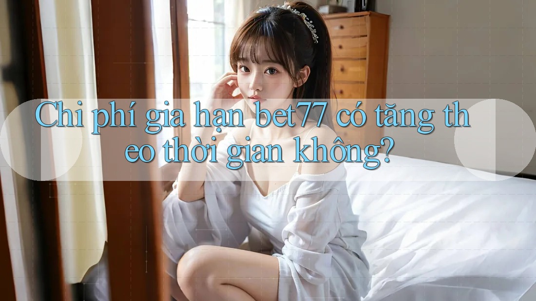 Chi phí gia hạn bet77 có tăng theo thời gian không?
