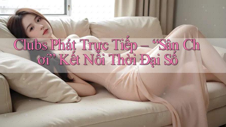 Clubs Phát Trực Tiếp – “Sân Chơi” Kết Nối Thời Đại Số Clubs Phát Trực Tiếp – “Sân Chơi” Kết Nối Thời Đại Số