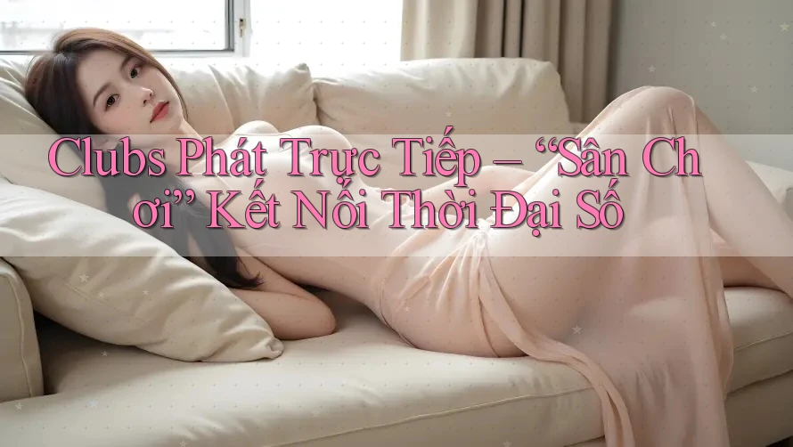 Clubs Phát Trực Tiếp – “Sân Chơi” Kết Nối Thời Đại Số Clubs Phát Trực Tiếp – “Sân Chơi” Kết Nối Thời Đại Số