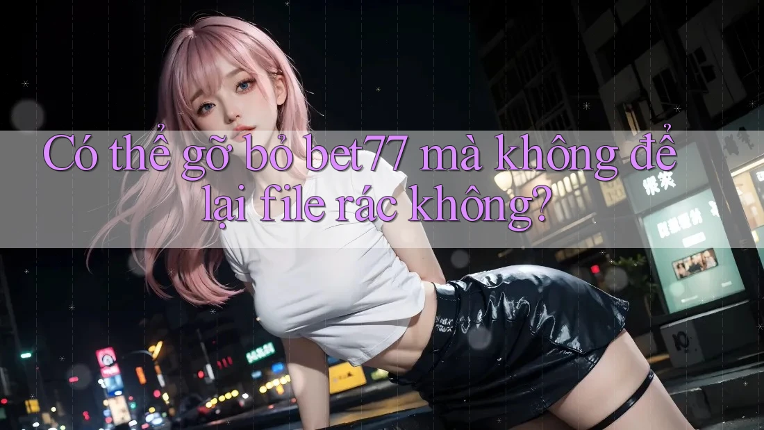 Có thể gỡ bỏ bet77 mà không để lại file rác không?
