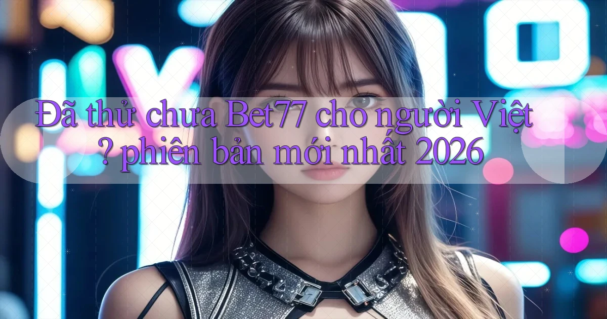 Đã thử chưa Bet77 cho người Việt phiên bản mới nhất 2026