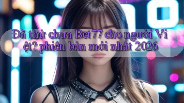 Đã thử chưa Bet77 cho người Việt phiên bản mới nhất 2026