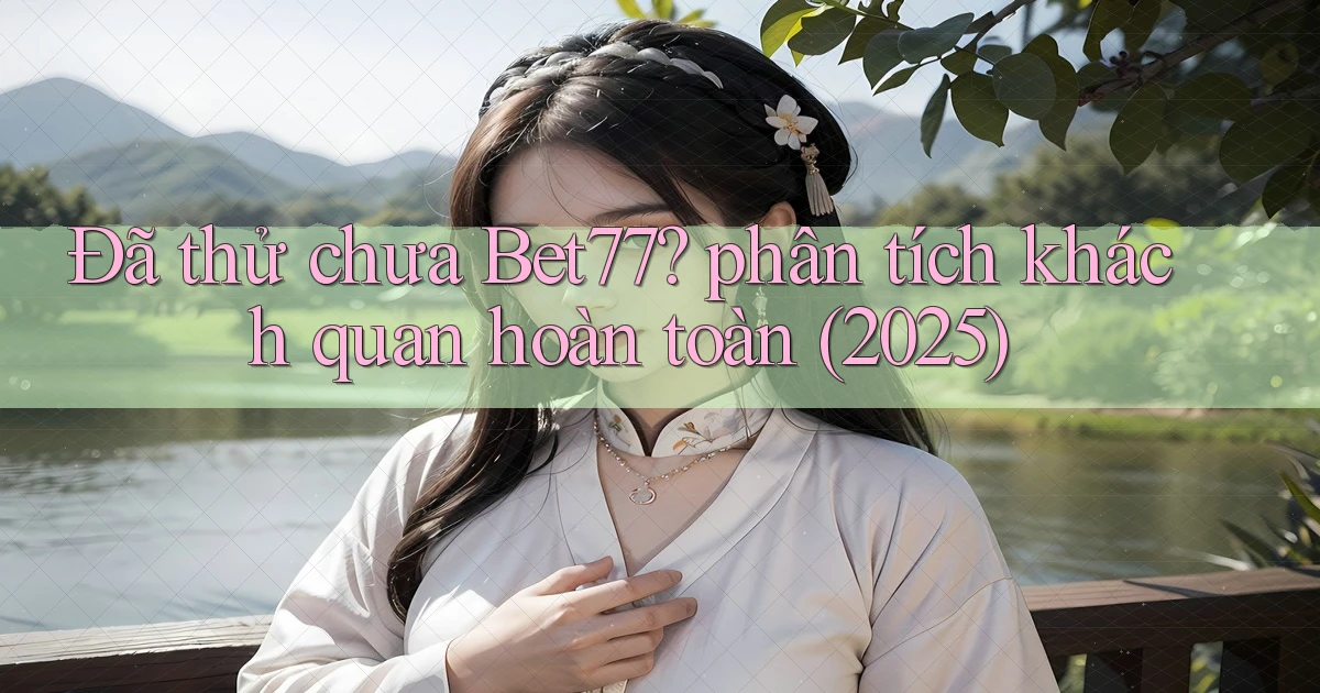 Đã thử chưa Bet77 phân tích khách quan hoàn toàn (2025)