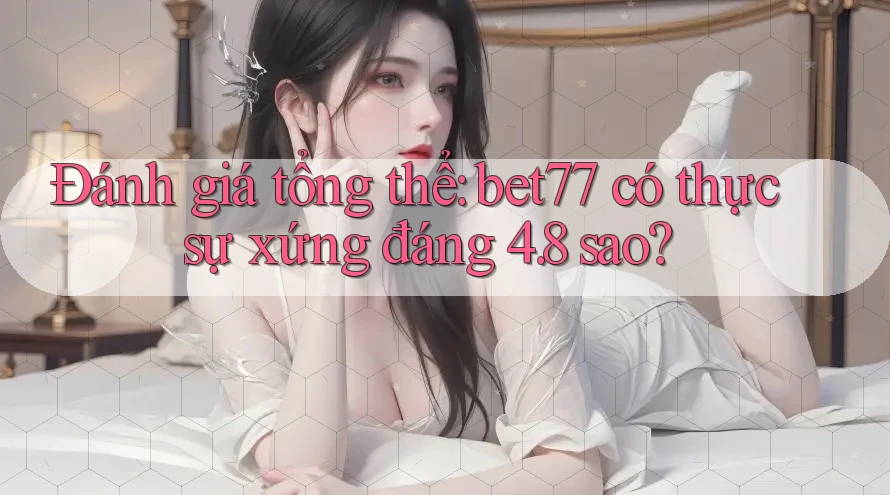 Đánh giá tổng thể: bet77 có thực sự xứng đáng 4. 8 sao?