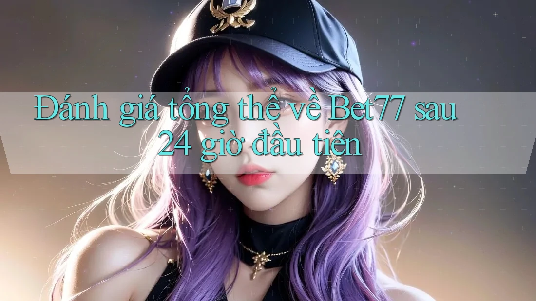 Đánh giá tổng thể về Bet77 sau 24 giờ đầu tiên
