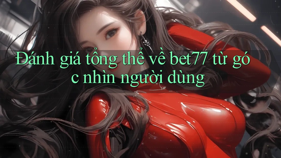 Đánh giá tổng thể về bet77 từ góc nhìn người dùng