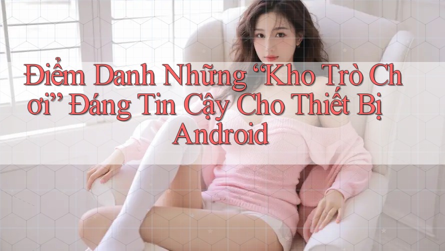 Điểm Danh Những “Kho Trò Chơi” Đáng Tin Cậy Cho Thiết Bị Android