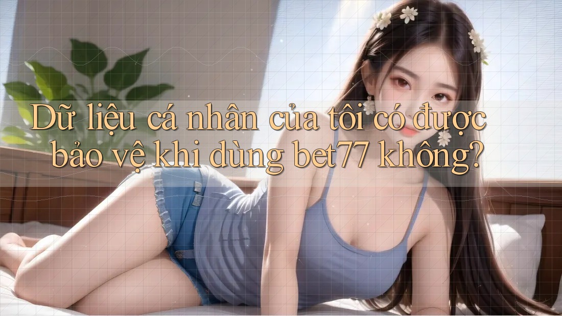Dữ liệu cá nhân của tôi có được bảo vệ khi dùng bet77 không?