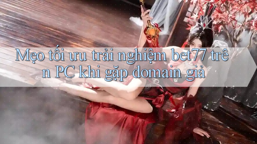 Mẹo tối ưu trải nghiệm bet77 trên PC khi gặp domain giả