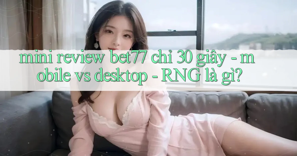 mini review bet77 chỉ 30 giây   mobile vs desktop   RNG là gì