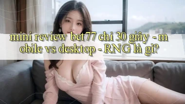 mini review bet77 chỉ 30 giây   mobile vs desktop   RNG là gì