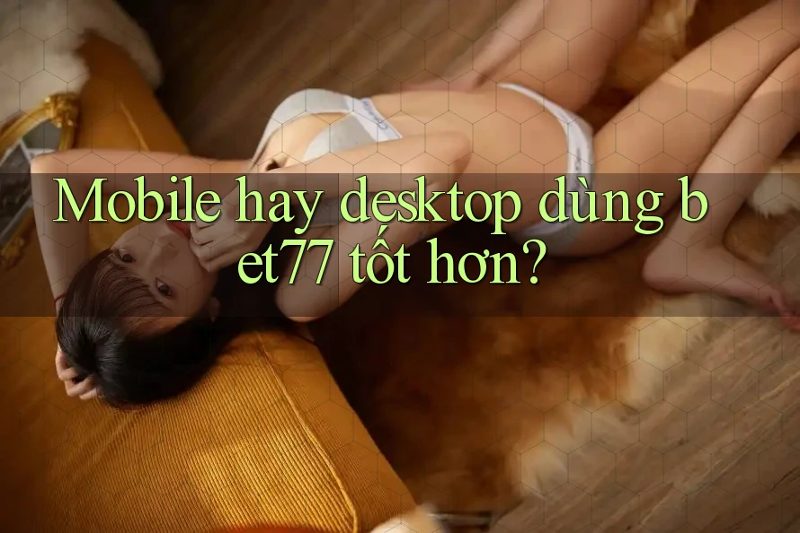 Mobile hay desktop dùng bet77 tốt hơn? Mobile hay desktop dùng bet77 tốt hơn?