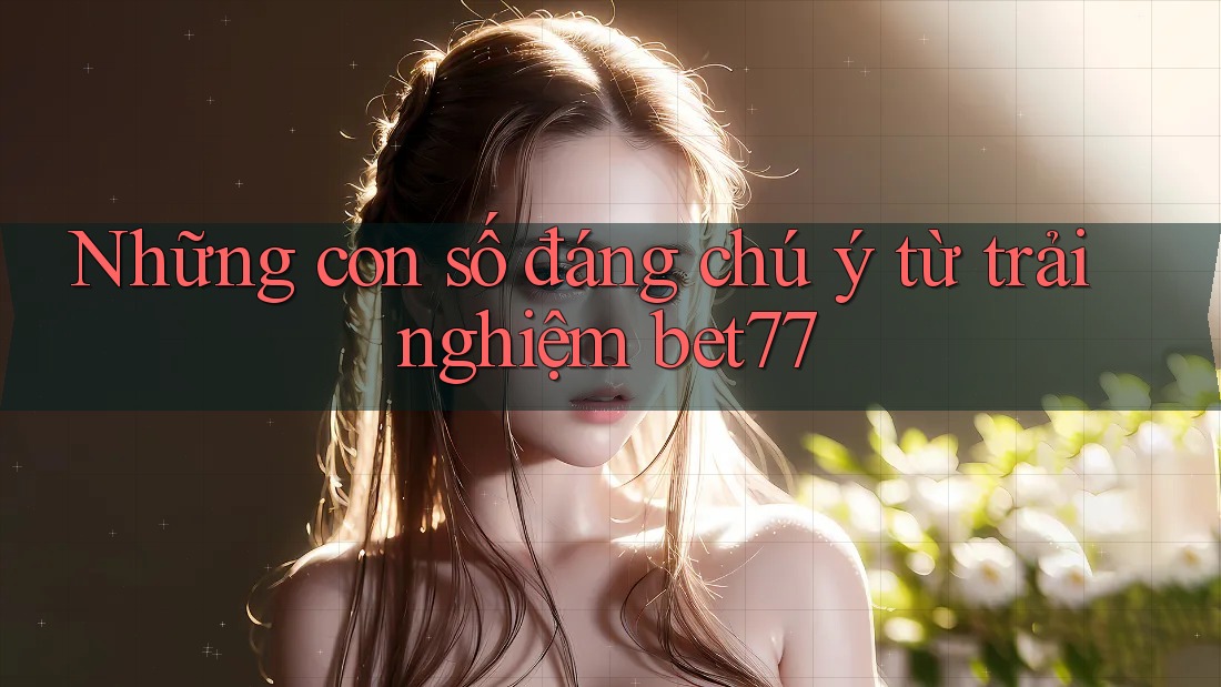 Những con số đáng chú ý từ trải nghiệm bet77