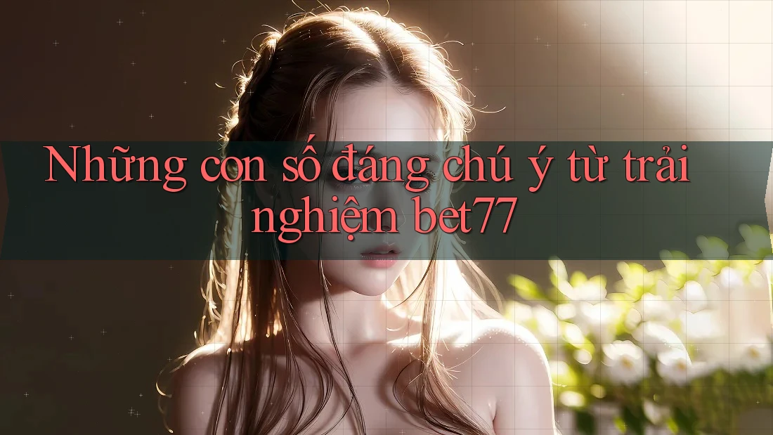 Những con số đáng chú ý từ trải nghiệm bet77