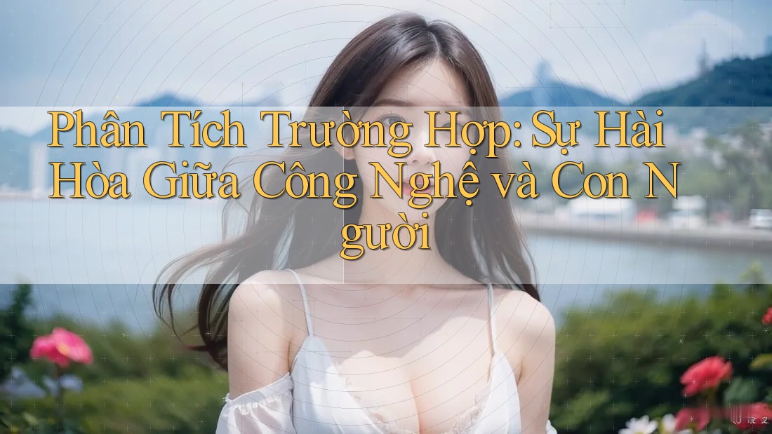Phân Tích Trường Hợp: Sự Hài Hòa Giữa Công Nghệ và Con Người