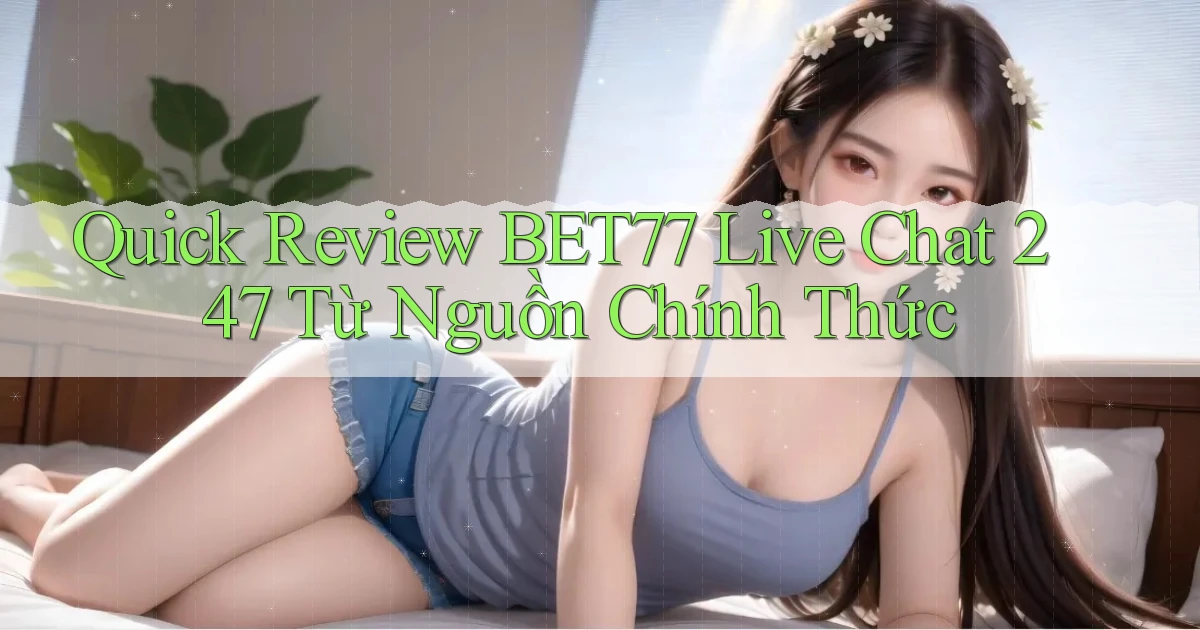 quick review Bet77 live chat 247 từ nguồn chính thức