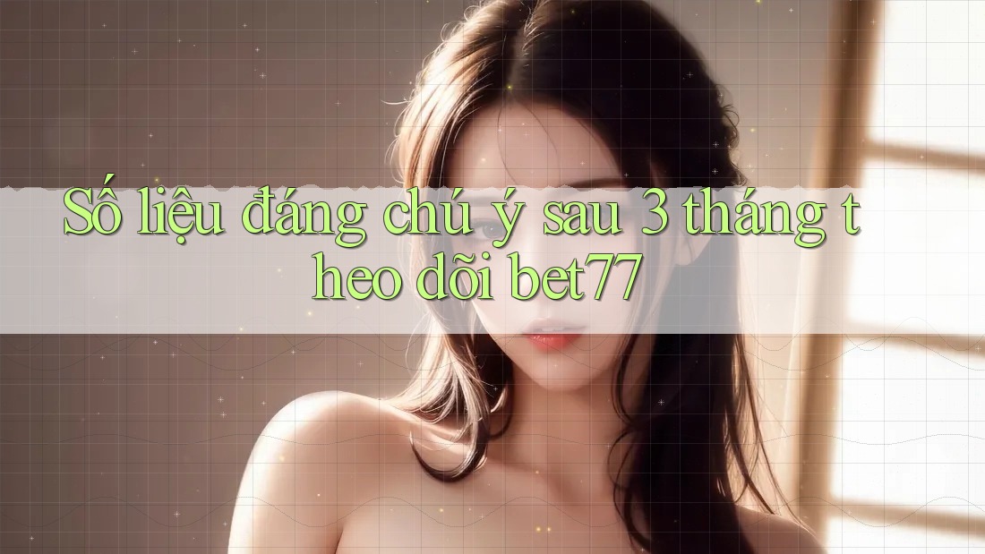 Số liệu đáng chú ý sau 3 tháng theo dõi bet77