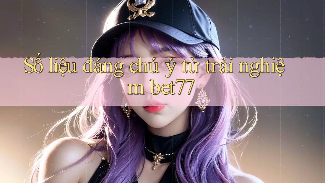 Số liệu đáng chú ý từ trải nghiệm bet77
