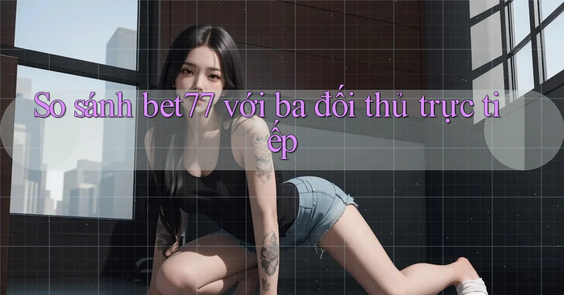 So sánh bet77 với ba đối thủ trực tiếp So sánh bet77 với ba đối thủ trực tiếp
