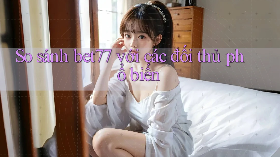 So sánh bet77 với các đối thủ phổ biến