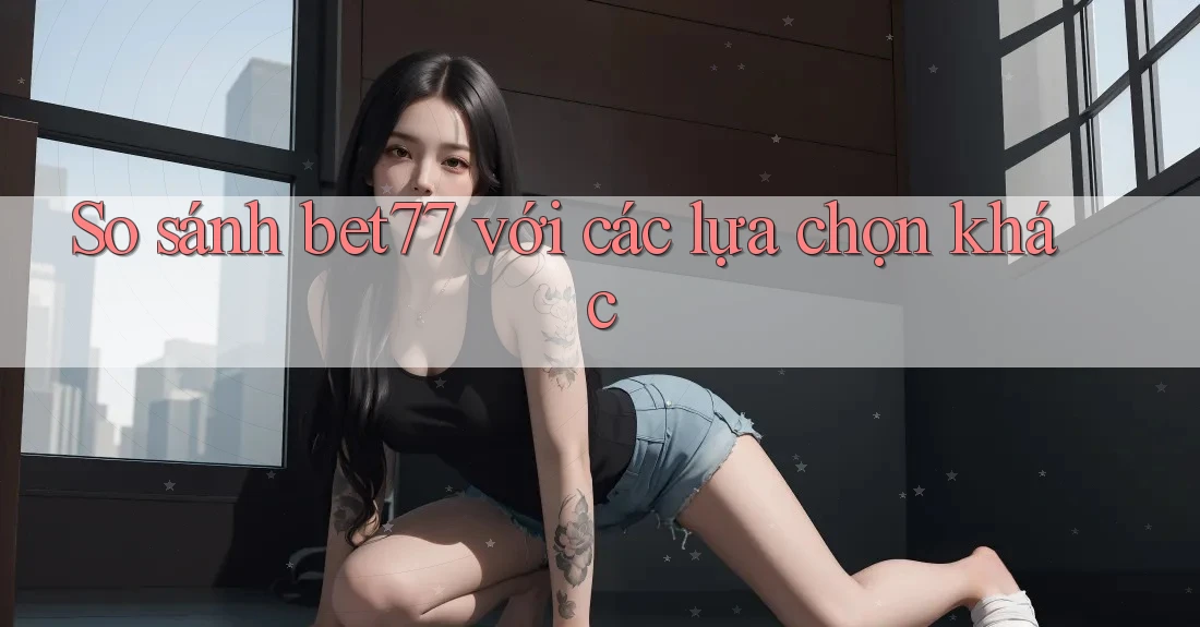 So sánh bet77 với các lựa chọn khác
