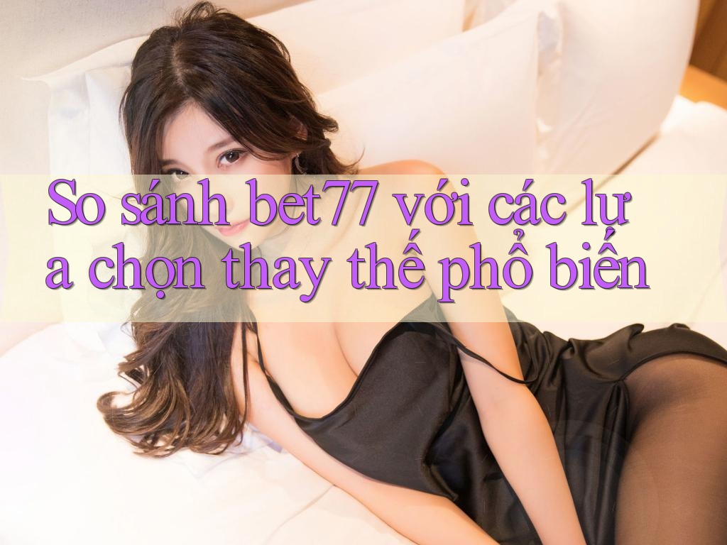 So sánh bet77 với các lựa chọn thay thế phổ biến