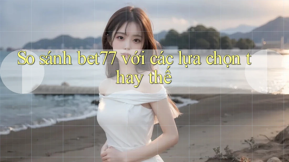 So sánh bet77 với các lựa chọn thay thế