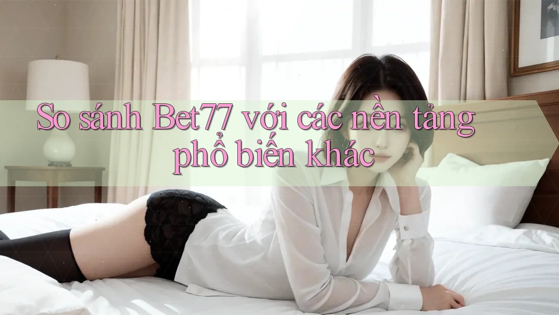 So sánh Bet77 với các nền tảng phổ biến khác