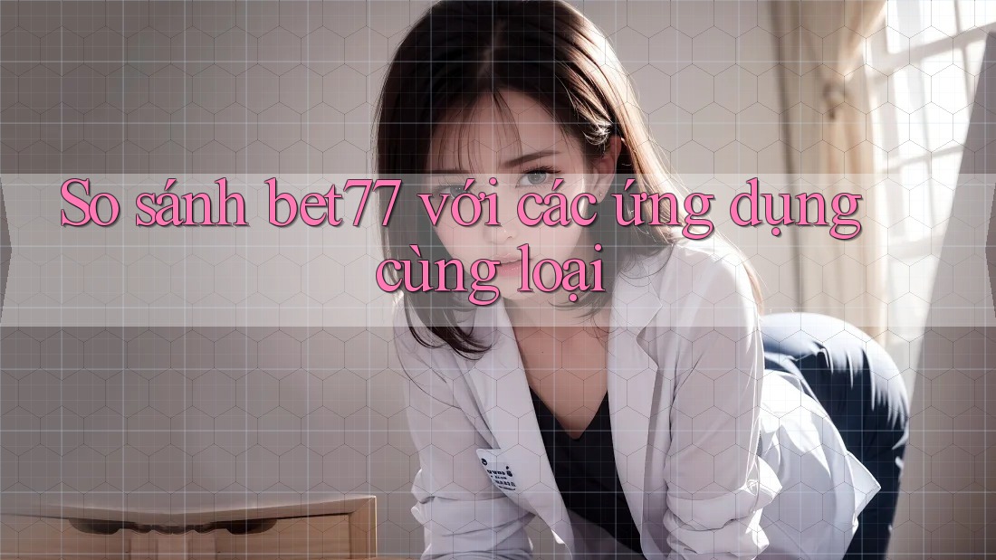 So sánh bet77 với các ứng dụng cùng loại