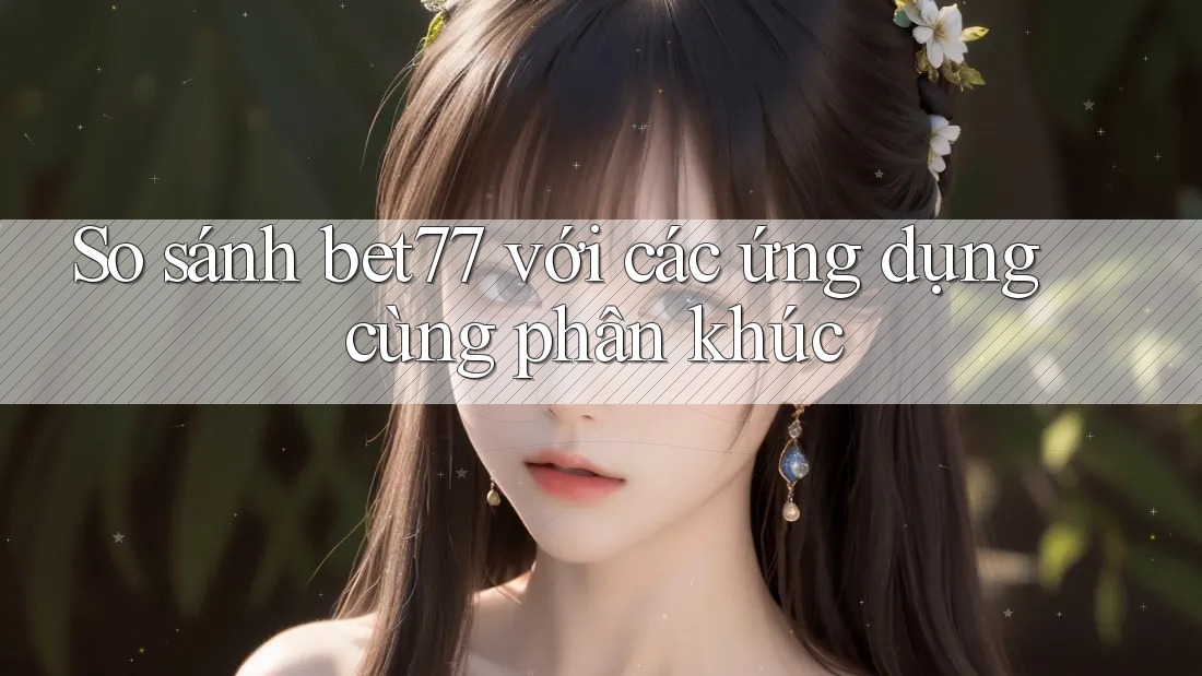 So sánh bet77 với các ứng dụng cùng phân khúc