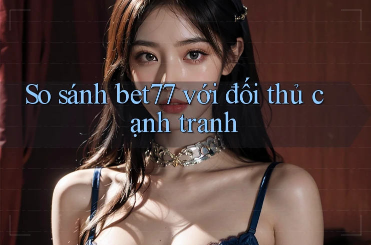 So sánh bet77 với đối thủ cạnh tranh