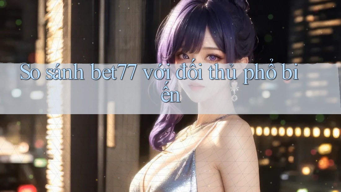 So sánh bet77 với đối thủ phổ biến