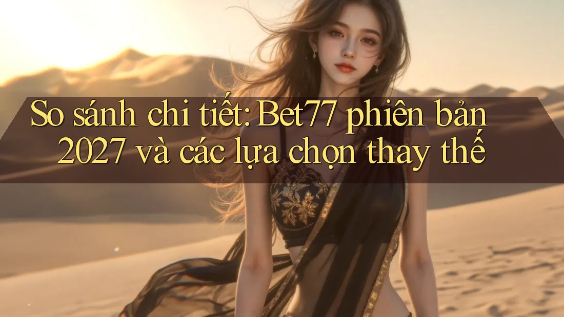 So sánh chi tiết: Bet77 phiên bản 2027 và các lựa chọn thay thế