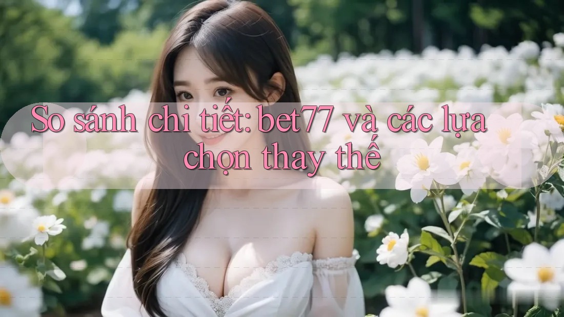 So sánh chi tiết: bet77 và các lựa chọn thay thế