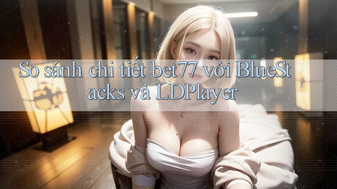 So sánh chi tiết bet77 với BlueStacks và LDPlayer So sánh chi tiết bet77 với BlueStacks và LDPlayer