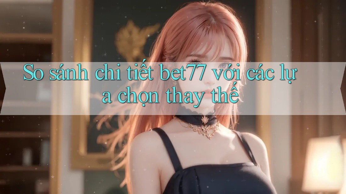 So sánh chi tiết bet77 với các lựa chọn thay thế