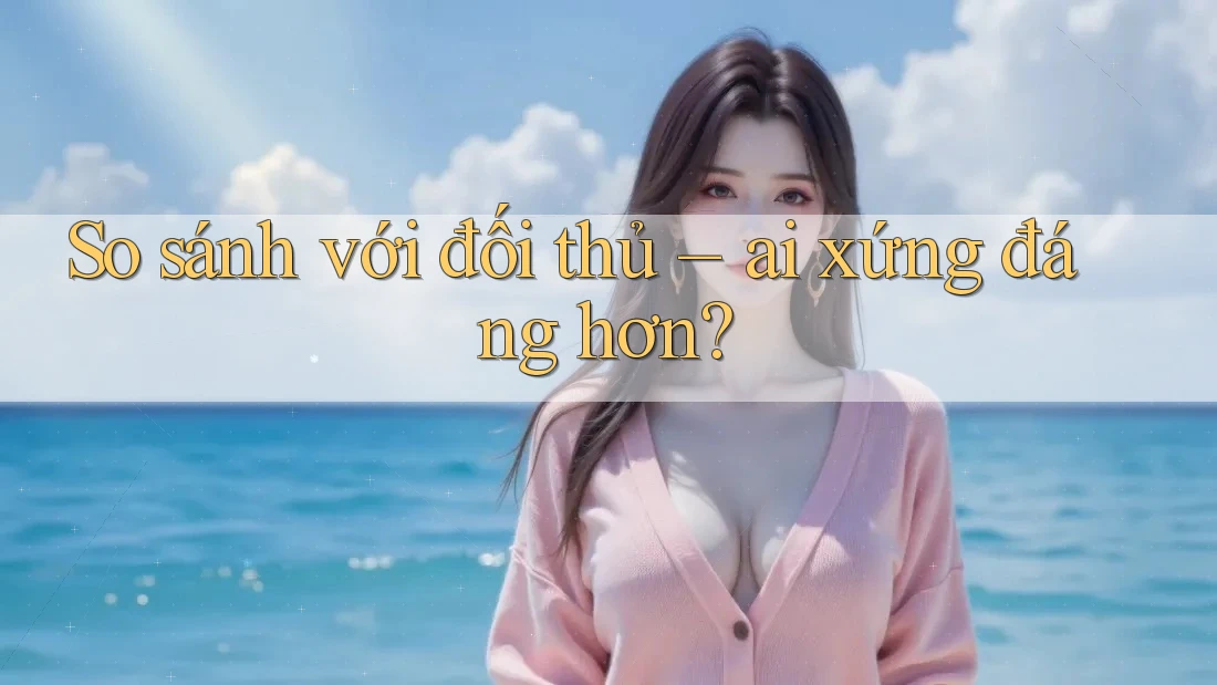 So sánh với đối thủ: ai xứng đáng hơn?