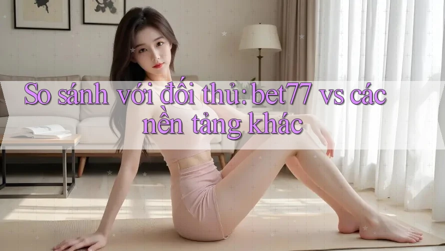 So sánh với đối thủ: bet77 vs các nền tảng khác