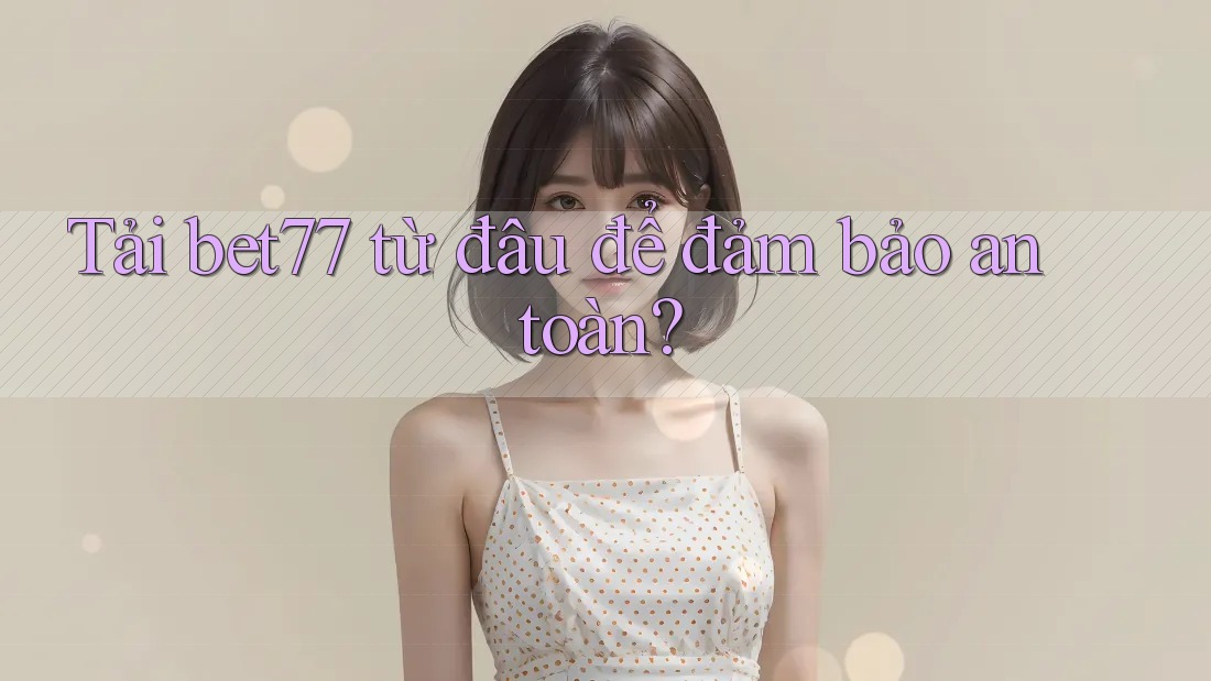 Tải bet77 từ đâu để đảm bảo an toàn?