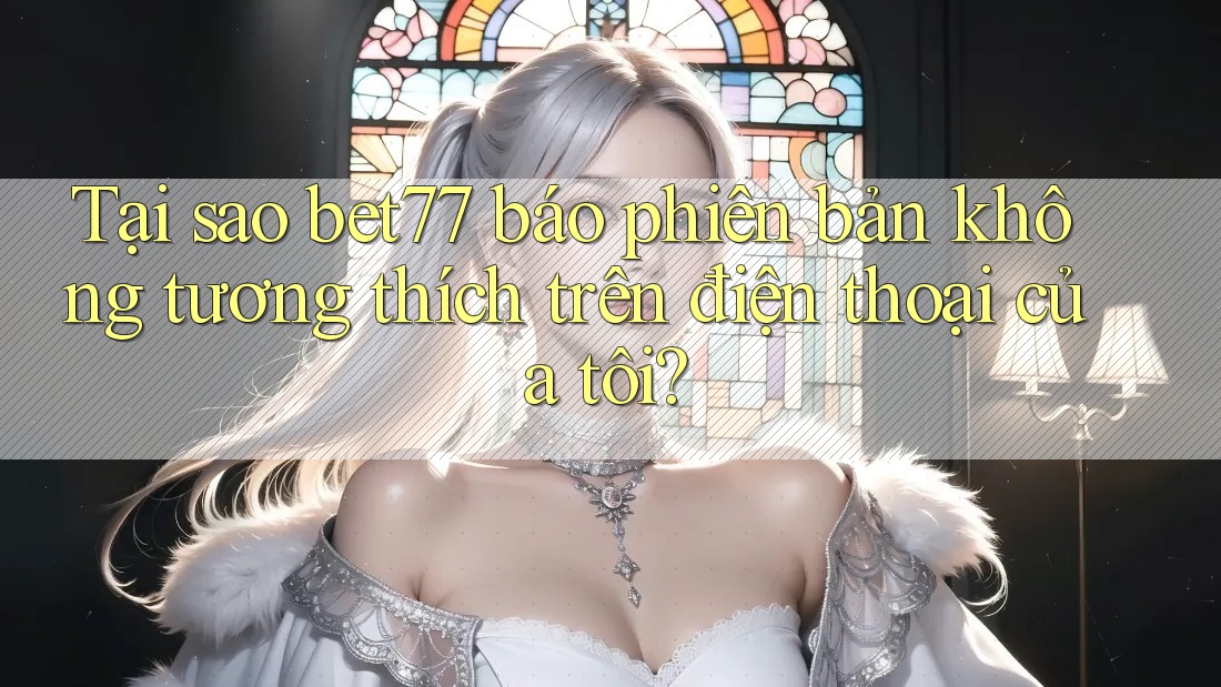 Tại sao bet77 báo phiên bản không tương thích trên điện thoại của tôi? Tại sao bet77 báo phiên bản không tương thích trên điện thoại của tôi?