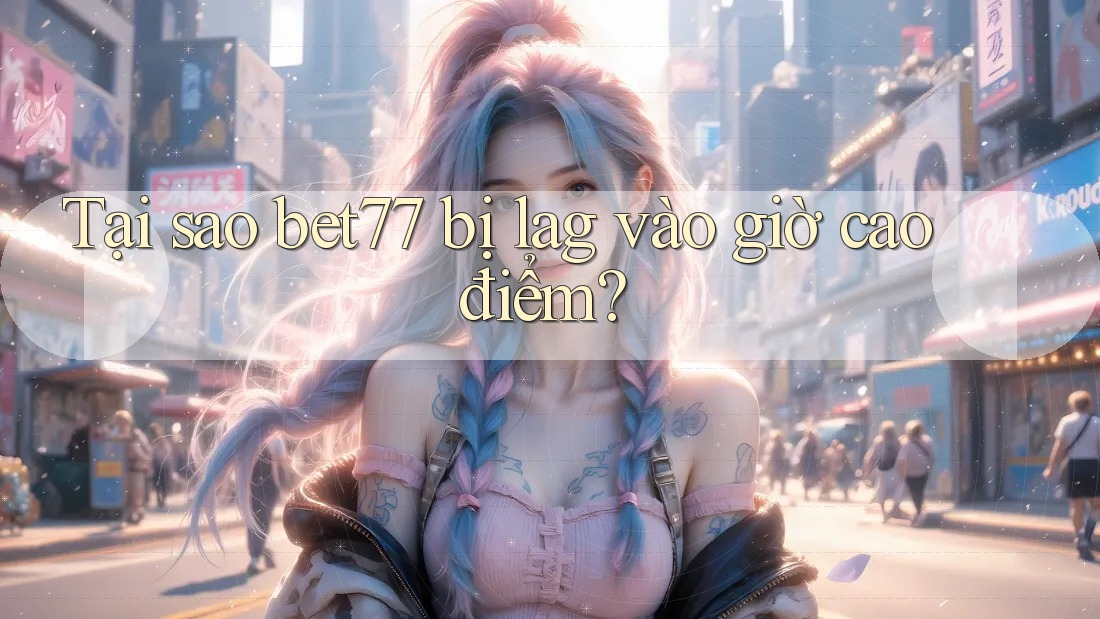 Tại sao bet77 bị lag vào giờ cao điểm?