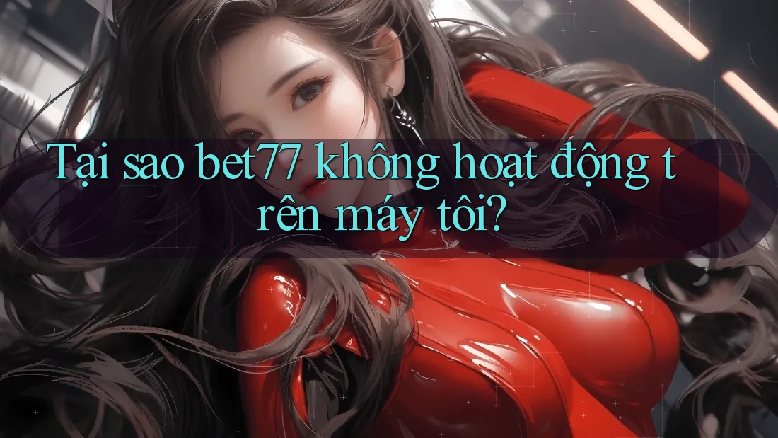 Tại sao bet77 không hoạt động trên máy tôi?