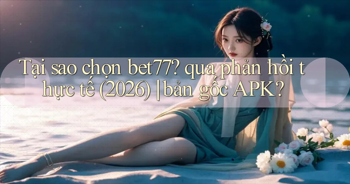 Tại sao chọn bet77 qua phản hồi thực tế (2026) bản gốc APK