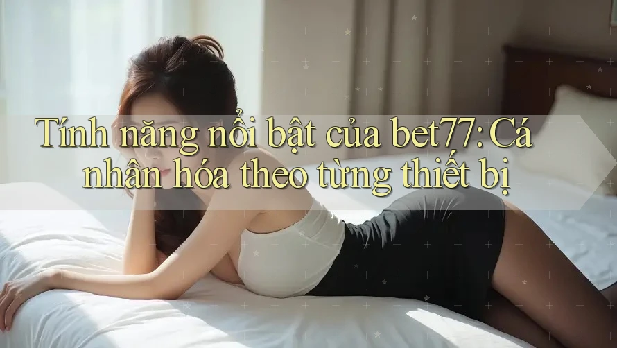 Tính năng nổi bật của bet77: Cá nhân hóa theo từng thiết bị Tính năng nổi bật của bet77: Cá nhân hóa theo từng thiết bị