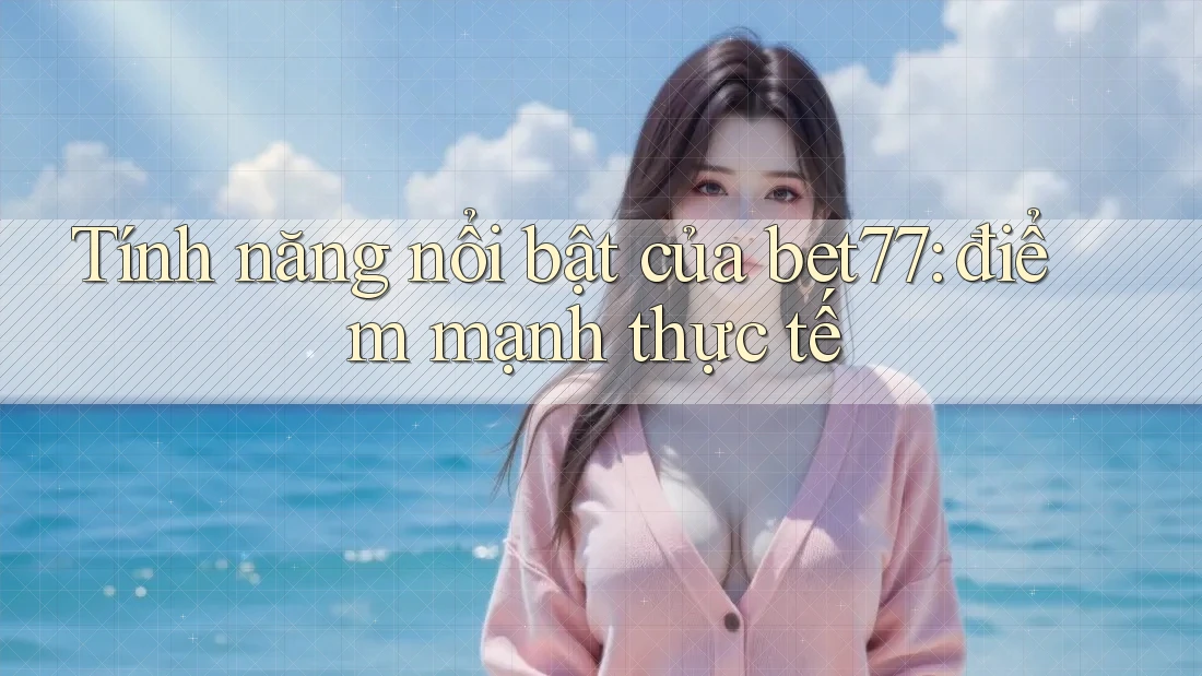 Tính năng nổi bật của bet77: điểm mạnh thực tế