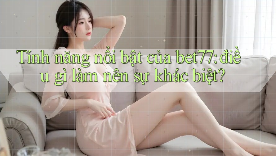 Tính năng nổi bật của bet77: điều gì làm nên sự khác biệt?
