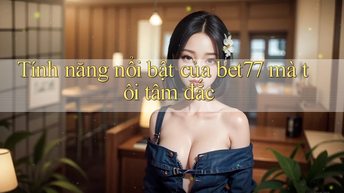 Tính năng nổi bật của bet77 mà tôi tâm đắc