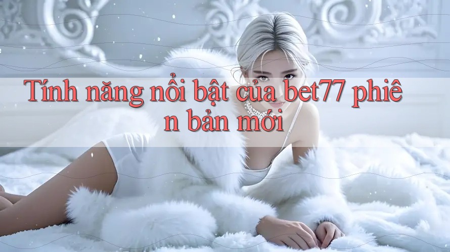 Tính năng nổi bật của bet77 phiên bản mới