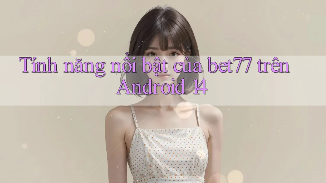 Tính năng nổi bật của bet77 trên Android 14