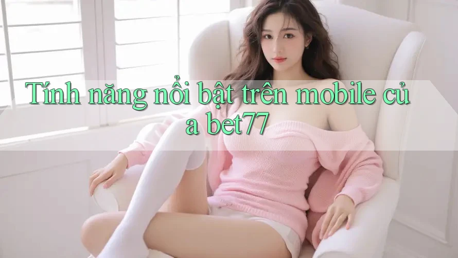 Tính năng nổi bật trên mobile của bet77 Tính năng nổi bật trên mobile của bet77